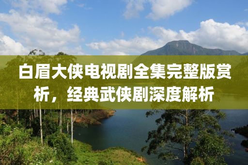 白眉大侠电视剧全集完整版赏析，经典武侠剧深度解析