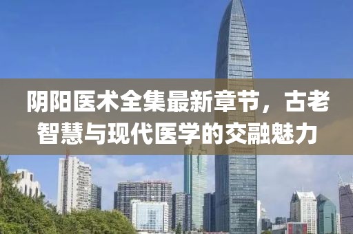 阴阳医术全集最新章节，古老智慧与现代医学的交融魅力