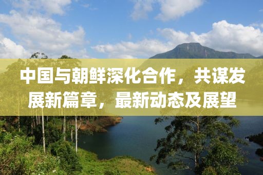 中国与朝鲜深化合作，共谋发展新篇章，最新动态及展望