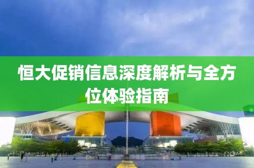 恒大促销信息深度解析与全方位体验指南