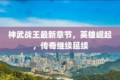 神武战王最新章节，英雄崛起，传奇继续延续