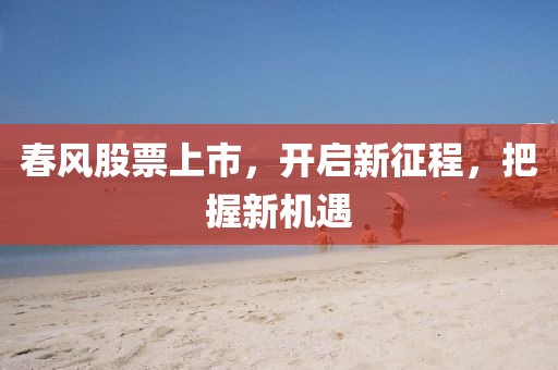 春风股票上市，开启新征程，把握新机遇