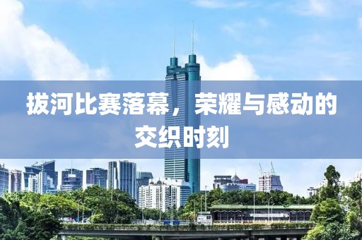 拔河比赛落幕，荣耀与感动的交织时刻