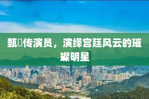 甄嬛传演员，演绎宫廷风云的璀璨明星