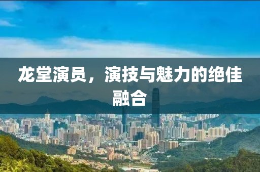龙堂演员，演技与魅力的绝佳融合