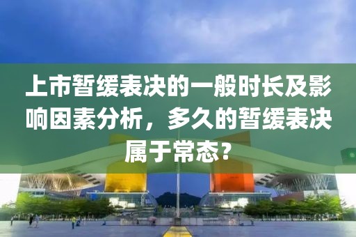 上市暂缓表决的一般时长及影响因素分析，多久的暂缓表决属于常态？