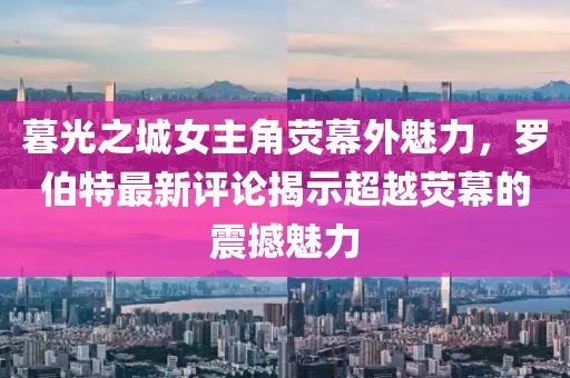 暮光之城女主角荧幕外魅力，罗伯特最新评论揭示超越荧幕的震撼魅力