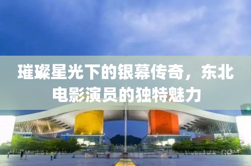 璀璨星光下的银幕传奇，东北电影演员的独特魅力