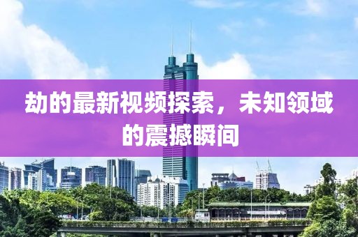 劫的最新视频探索，未知领域的震撼瞬间