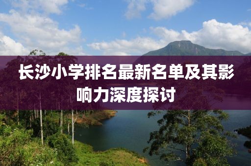 长沙小学排名最新名单及其影响力深度探讨