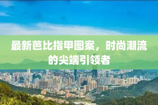 最新芭比指甲图案，时尚潮流的尖端引领者