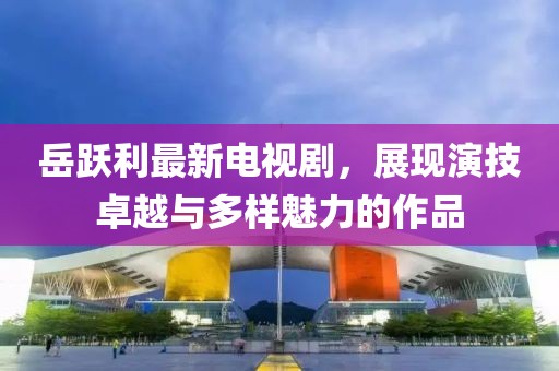 岳跃利最新电视剧，展现演技卓越与多样魅力的作品
