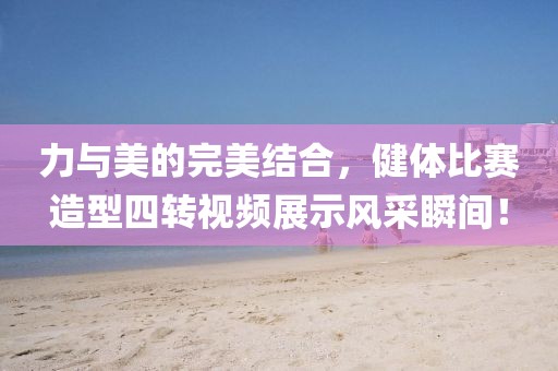 力与美的完美结合，健体比赛造型四转视频展示风采瞬间！