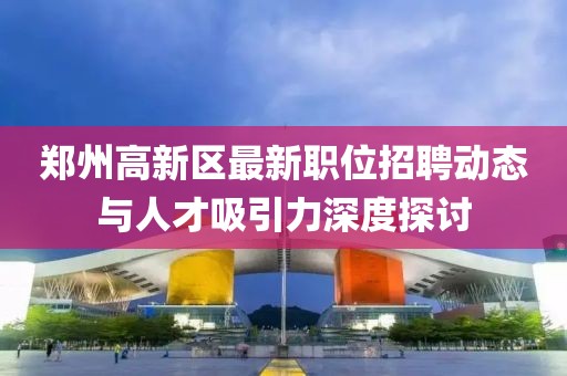 郑州高新区最新职位招聘动态与人才吸引力深度探讨