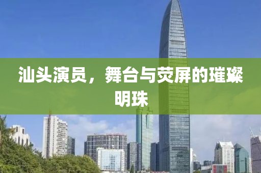 汕头演员，舞台与荧屏的璀璨明珠