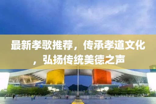 最新孝歌推荐，传承孝道文化，弘扬传统美德之声
