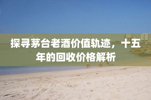 探寻茅台老酒价值轨迹，十五年的回收价格解析