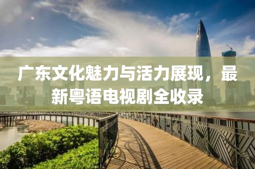 广东文化魅力与活力展现，最新粤语电视剧全收录