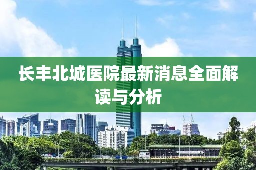 长丰北城医院最新消息全面解读与分析