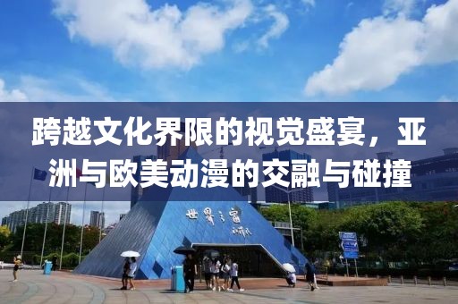 跨越文化界限的视觉盛宴，亚洲与欧美动漫的交融与碰撞