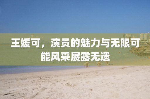 王媛可，演员的魅力与无限可能风采展露无遗