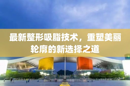 最新整形吸脂技术，重塑美丽轮廓的新选择之道