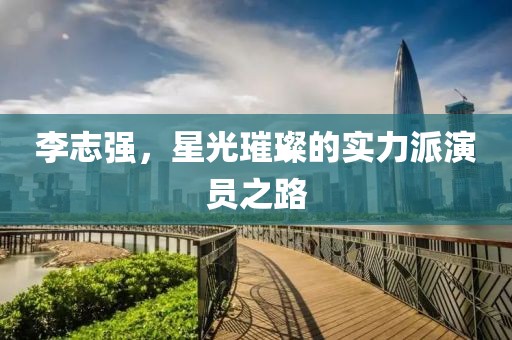李志强，星光璀璨的实力派演员之路