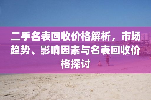 二手名表回收价格解析，市场趋势、影响因素与名表回收价格探讨