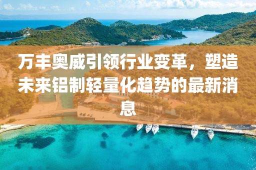 万丰奥威引领行业变革，塑造未来铝制轻量化趋势的最新消息