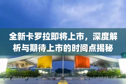 全新卡罗拉即将上市，深度解析与期待上市的时间点揭秘