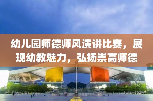 幼儿园师德师风演讲比赛，展现幼教魅力，弘扬崇高师德