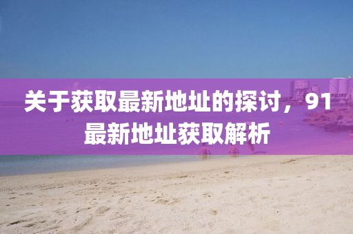 关于获取最新地址的探讨，91最新地址获取解析