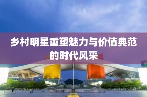 乡村明星重塑魅力与价值典范的时代风采