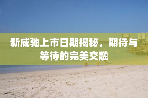 新威驰上市日期揭秘，期待与等待的完美交融