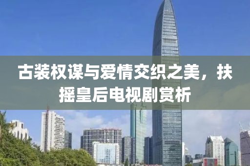 古装权谋与爱情交织之美，扶摇皇后电视剧赏析
