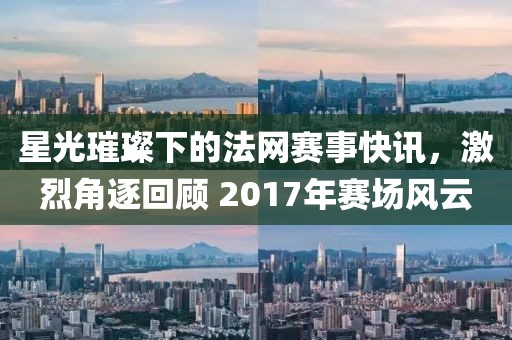 星光璀璨下的法网赛事快讯，激烈角逐回顾 2017年赛场风云