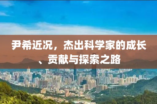 尹希近况，杰出科学家的成长、贡献与探索之路