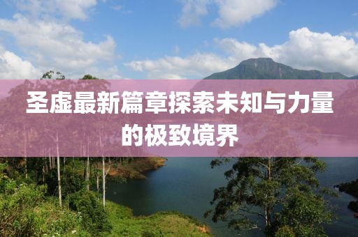 圣虚最新篇章探索未知与力量的极致境界