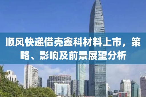 顺风快递借壳鑫科材料上市，策略、影响及前景展望分析