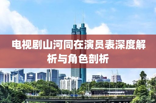 电视剧山河同在演员表深度解析与角色剖析