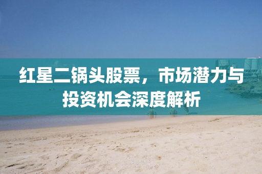 红星二锅头股票，市场潜力与投资机会深度解析
