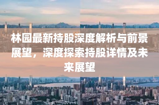 林园最新持股深度解析与前景展望，深度探索持股详情及未来展望