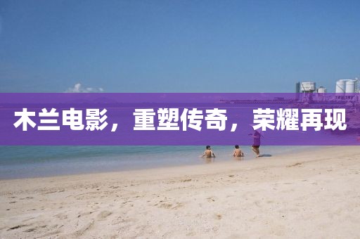 木兰电影，重塑传奇，荣耀再现
