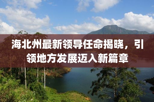 海北州最新领导任命揭晓，引领地方发展迈入新篇章
