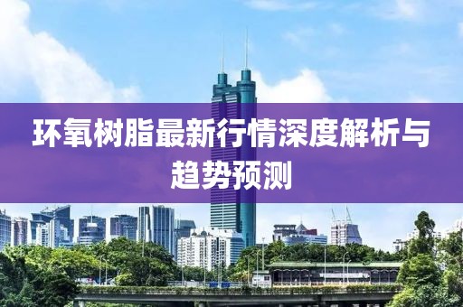 环氧树脂最新行情深度解析与趋势预测