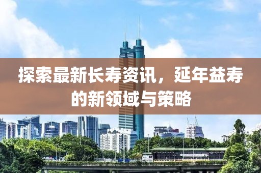 探索最新长寿资讯，延年益寿的新领域与策略