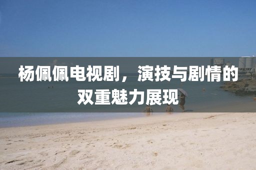 杨佩佩电视剧，演技与剧情的双重魅力展现