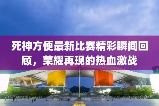 死神方便最新比赛精彩瞬间回顾，荣耀再现的热血激战