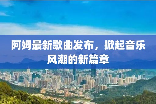 阿姆最新歌曲发布，掀起音乐风潮的新篇章