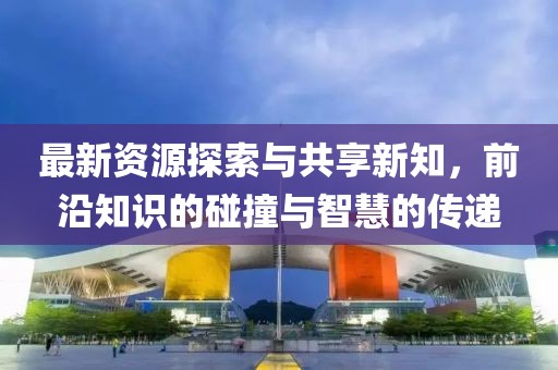 最新资源探索与共享新知，前沿知识的碰撞与智慧的传递